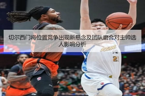 切尔西门将位置竞争出现新悬念及团队磨合对主帅选人影响分析